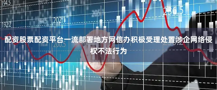 配资股票配资平台一流部署地方网信办积极受理处置涉企网络侵权不法行为