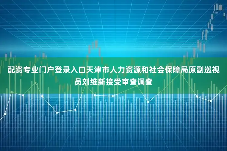 配资专业门户登录入口天津市人力资源和社会保障局原副巡视员刘维新接受审查调查