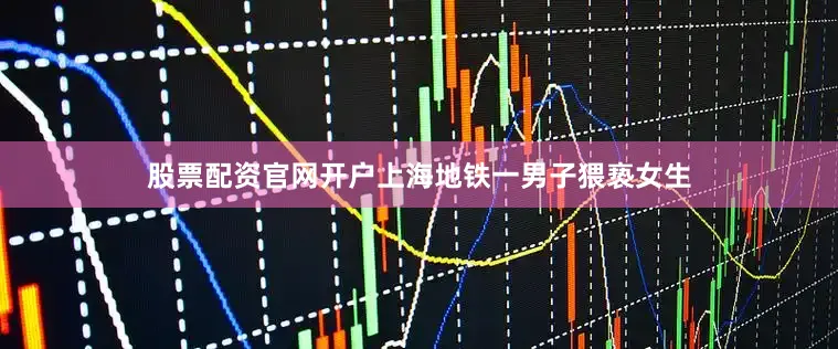 股票配资官网开户上海地铁一男子猥亵女生