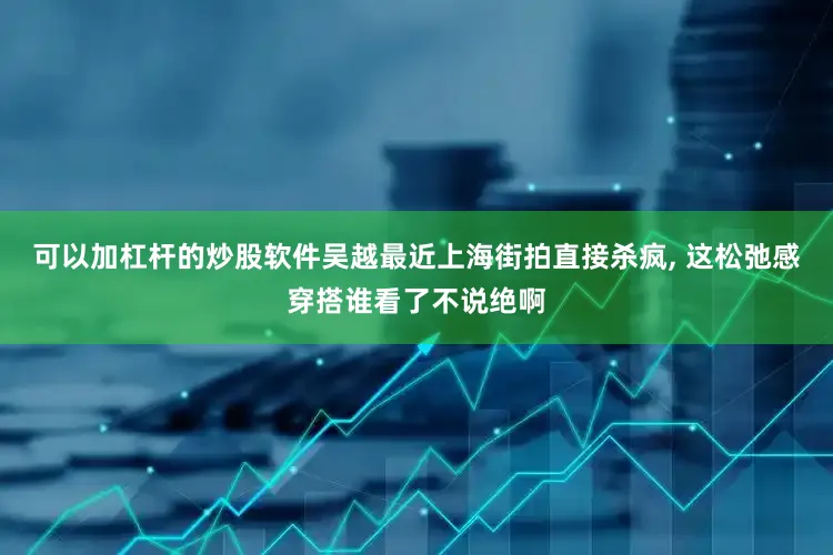 可以加杠杆的炒股软件吴越最近上海街拍直接杀疯, 这松弛感穿搭谁看了不说绝啊