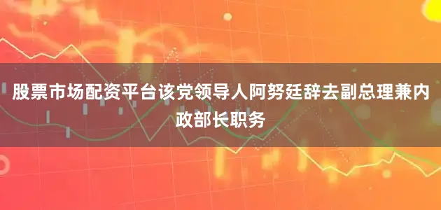 股票市场配资平台该党领导人阿努廷辞去副总理兼内政部长职务