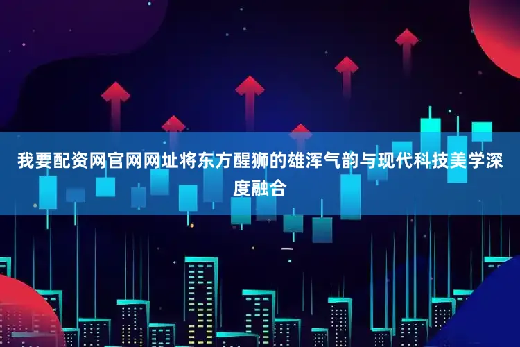 我要配资网官网网址将东方醒狮的雄浑气韵与现代科技美学深度融合