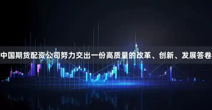 中国期货配资公司努力交出一份高质量的改革、创新、发展答卷