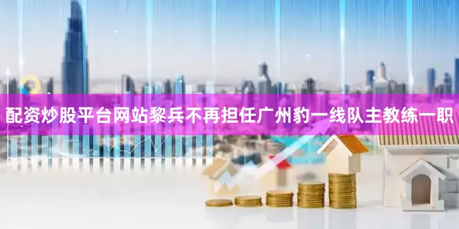 配资炒股平台网站黎兵不再担任广州豹一线队主教练一职