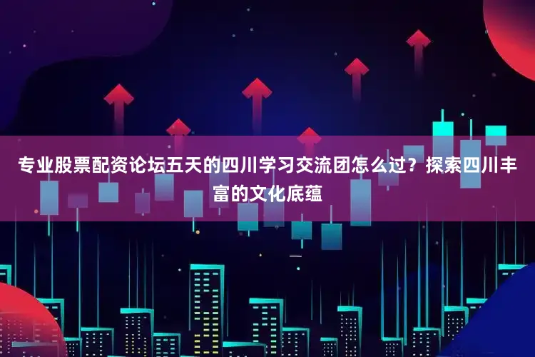 专业股票配资论坛五天的四川学习交流团怎么过？探索四川丰富的文化底蕴