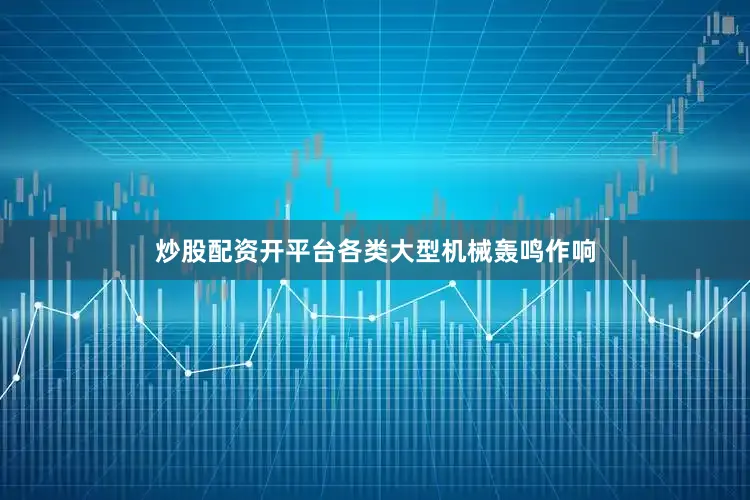 炒股配资开平台各类大型机械轰鸣作响